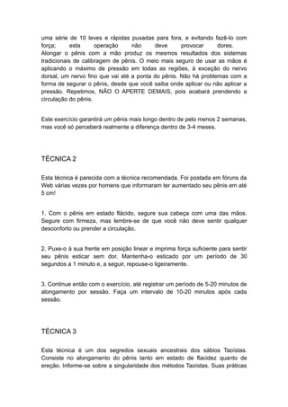 uma série de 10 leves e rápidas puxadas para fora, e evitando fazê-lo com
força;
esta
operação
não
deve
provocar
dores.
Alongar o pênis com a mão produz os mesmos resultados dos sistemas
tradicionais de calibragem de pênis. O meio mais seguro de usar as mãos é
aplicando o máximo de pressão em todas as regiões, à exceção do nervo
dorsal, um nervo fino que vai até a ponta do pênis. Não há problemas com a
forma de segurar o pênis, desde que você saiba onde aplicar ou não aplicar a
pressão. Repetimos, NÃO O APERTE DEMAIS, pois acabará prendendo a
circulação do pênis.
Este exercício garantirá um pênis mais longo dentro de pelo menos 2 semanas,
mas você só perceberá realmente a diferença dentro de 3-4 meses.

TÉCNICA 2
Esta técnica é parecida com a técnica recomendada. Foi postada em fóruns da
Web várias vezes por homens que informaram ter aumentado seu pênis em até
5 cm!
1. Com o pênis em estado flácido, segure sua cabeça com uma das mãos.
Segure com firmeza, mas lembre-se de que você não deve sentir qualquer
desconforto ou prender a circulação.
2. Puxe-o à sua frente em posição linear e imprima força suficiente para sentir
seu pênis esticar sem dor. Mantenha-o esticado por um período de 30
segundos a 1 minuto e, a seguir, repouse-o ligeiramente.
3. Continue então com o exercício, até registrar um período de 5-20 minutos de
alongamento por sessão. Faça um intervalo de 10-20 minutos após cada
sessão.

TÉCNICA 3
Esta técnica é um dos segredos sexuais ancestrais dos sábios Taoístas.
Consiste no alongamento do pênis tanto em estado de flacidez quanto de
ereção. Informe-se sobre a singularidade dos métodos Taoístas. Suas práticas

 