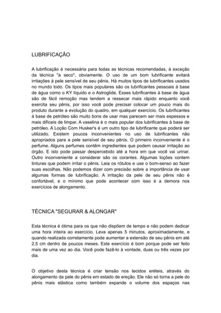 LUBRIFICAÇÃO
A lubrificação é necessária para todas as técnicas recomendadas, à exceção
da técnica "a seco", obviamente. O uso de um bom lubrificante evitará
irritações à pele sensível de seu pênis. Há muitos tipos de lubrificantes usados
no mundo todo. Os tipos mais populares são os lubrificantes pessoais à base
de água como o KY líquido e o Astroglide. Esses lubrificantes à base de água
são de fácil remoção mas tendem a ressecar mais rápido enquanto você
exercita seu pênis, por isso você pode precisar colocar um pouco mais do
produto durante a evolução do quadro, em qualquer exercício. Os lubrificantes
à base de petróleo são muito bons de usar mas parecem ser mais espessos e
mais difíceis de limpar. A vaselina é o mais popular dos lubrificantes à base de
petróleo. A Loção Corn Husker's é um outro tipo de lubrificante que poderá ser
utilizado. Existem poucos inconvenientes no uso de lubrificantes não
apropriados para a pele sensível de seu pênis. O primeiro inconveniente é o
perfume. Alguns perfumes contêm ingredientes que podem causar irritação ao
órgão. E isto pode passar despercebido até a hora em que você vai urinar.
Outro inconveniente a considerar são os corantes. Algumas loções contem
tinturas que podem irritar o pênis. Leia os rótulos e use o bom-senso ao fazer
suas escolhas. Não podemos dizer com precisão sobre a importância de usar
algumas formas de lubrificação. A irritação da pele de seu pênis não é
confortável, e o mínimo que pode acontecer com isso é a demora nos
exercícios de alongamento.

TÉCNICA "SEGURAR & ALONGAR"
Esta técnica é ótima para os que não dispõem de tempo e não podem dedicar
uma hora inteira ao exercício. Leva apenas 5 minutos, aproximadamente, e
quando realizada corretamente pode aumentar a extensão de seu pênis em até
2,5 cm dentro de poucos meses. Este exercício é bom porque pode ser feito
mais de uma vez ao dia. Você pode fazê-lo à vontade, duas ou três vezes por
dia.
O objetivo desta técnica é criar tensão nos tecidos eréteis, através do
alongamento da pele do pênis em estado de ereção. Ele não só torna a pele do
pênis mais elástica como também expande o volume dos espaços nas

 