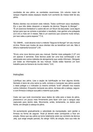 cavidades de seu pênis, as cavidades cavernosas. Um volume maior de
sangue irrigando esses espaços resulta num aumento da massa total de seu
pênis.
Muitos clientes nos enviaram este método. Todos confirmam seus resultados.
Eis o que três deles disseram a respeito da técnica "Segurar & Alongar" :
"É um exercício fantástico! Li sobre ele em um fórum de discussão. Leva algum
tempo para que se comece a perceber o resultado, mas ganhei uma polegada
(2,5 cm) a mais em 5 meses. Não é um exercício que consome muito tempo,
por isso valeu a pena esperar." T. K.
"Oi, OMHR... você deveria incluir o método "Segurar & Alongar" em seu manual
on-line. Penso que muitos de seus clientes irão se beneficiar com ele. Não é
difícil e realmente funciona!" J.W.
"Envio uma nova técnica para seu manual. Ganhei meia polegada (1,27 cm)
em apenas 5 semanas. Esta técnica pode ser uma boa contribuição a ser
adicionada aos outros métodos de alongamento que vocês informam. Obrigado
por todas as informações de seu manual. Vocês estão fazendo um bom
trabalho para os homens do mundo inteiro." G.E.

Instruções:
Lubrifique seu pênis. Leia a seção de lubrificação se tiver alguma dúvida.
Sentado à beira de uma cama ou sofá, comece a manipular seu pênis usando
o dedo polegar e o indicador (o mesmo símbolo "a-ok" utilizado nos nossos
outros métodos). Enquanto manipula seu pênis, da base até a cabeça, segureo com firmeza e estique sua pele o máximo que puder.
Cada vez que você movimentar seus dedos de volta para a base do pênis,
pressione-o um pouco mais firmemente para fazer com que o sangue seja
capturado para dentro dele. Movimente, então, lentamente, os dedos para
frente, em direção à cabeça do pênis.
Vá aumentando gradualmente a velocidade da manipulação, sem perder a
firmeza na forma de segurar. Você já deverá estar começando a ficar em
ereção. Deixe que seu pênis se torne totalmente ereto (ao contrário da técnica
Jelq, que exige ereção parcial). Ao atingir 100% de ereção, leve sua mão de

 