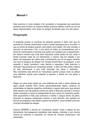 Manual 1

Este exercício é muito simples e foi concebido e incorporado aos exercícios
penianos para fornecer os mesmos efeitos positivos obtidos a partir do uso de
pesos dependurados, sem todos os perigos envolvidos pelo uso dos pesos.

Preparação
O propósito correto no aumento do tamanho peniano é fazer com que se
aumente os "Corpos Cavernosos" e todo o tecido esponjoso que o circunda - e
que se enche de sangue quando você obtém uma ereção. Se você começar a
executar os exercícios a frio, o seu pênis irá sofrer as conseqüências sob a
forma de machucados e manchas que podem ser evitados com o aquecimento.
Da mesma maneira que você deve esquentar outras partes do seu corpo e
tecido muscular antes de um treinamento, o mesmo vale em relação a seu
pênis. Isto preparará seu pênis para o treinamento que irá se seguir, fazendo
com que os espaços de sangue nos "Corpos Cavernosos" se aqueçam, o que
expande o tecido tornando-o mais flexível e esponjoso. Este exercício é
chamado "aquecimento por compressa quente", e deve ser feito antes e depois
de todo treinamento a que você submeter seu pênis e testículos.
Nós chamamos esta técnica de "compressa quente" porque você vai utilizar
uma toalhinha quente para expandir e aquecer o tecido em seu pênis e
testículos.
Pegue um pano limpo (pode ser uma toalhinha de mão) e deixe debaixo da
água quente durante meio minuto aproximadamente. Agora, sente-se na
extremidade de alguma superfície confortável e segure este pano (que deverá
estar quente mas não pelando) sobre seu pênis e testículos durante 2 minutos;
repita o processo 2 vezes se assegurando de que o pano se mantenha quente.
Este aquecimento é feito para promover e manter o sangue dentro do pênis,
tornando os espaços sangüíneos maiores e mais flexíveis. Isto ajudará em
termos de progresso mais rápido e ganho de tamanho, como também promove
uma boa circulação de sangue.
Execute SEMPRE a técnica de "compressa quente" antes e depois de seu
treinamento. Isto assegurará resultados mais rápidos, melhores e com menos
chance de manchas e contusões em virtude de "Corpos Cavernosos" mal
preparados.

 
