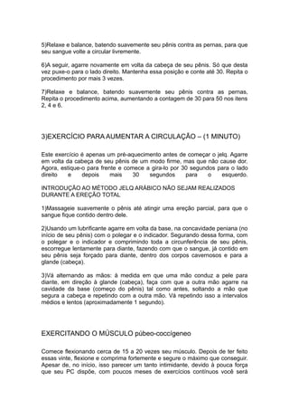 5)Relaxe e balance, batendo suavemente seu pênis contra as pernas, para que
seu sangue volte a circular livremente.
6)A seguir, agarre novamente em volta da cabeça de seu pênis. Só que desta
vez puxe-o para o lado direito. Mantenha essa posição e conte até 30. Repita o
procedimento por mais 3 vezes.
7)Relaxe e balance, batendo suavemente seu pênis contra as pernas,
Repita o procedimento acima, aumentando a contagem de 30 para 50 nos itens
2, 4 e 6.

3)EXERCÍCIO PARA AUMENTAR A CIRCULAÇÃO – (1 MINUTO)
Este exercício é apenas um pré-aquecimento antes de começar o jelq. Agarre
em volta da cabeça de seu pênis de um modo firme, mas que não cause dor.
Agora, estique-o para frente e comece a gira-lo por 30 segundos para o lado
direito
e
depois
mais
30
segundos
para
o
esquerdo.
INTRODUÇÃO AO MÉTODO JELQ ARÁBICO NÃO SEJAM REALIZADOS
DURANTE A EREÇÃO TOTAL
1)Massageie suavemente o pênis até atingir uma ereção parcial, para que o
sangue fique contido dentro dele.
2)Usando um lubrificante agarre em volta da base, na concavidade peniana (no
início de seu pênis) com o polegar e o indicador. Segurando dessa forma, com
o polegar e o indicador e comprimindo toda a circunferência de seu pênis,
escorregue lentamente para diante, fazendo com que o sangue, já contido em
seu pênis seja forçado para diante, dentro dos corpos cavernosos e para a
glande (cabeça).
3)Vá alternando as mãos: à medida em que uma mão conduz a pele para
diante, em direção à glande (cabeça), faça com que a outra mão agarre na
cavidade da base (começo do pênis) tal como antes, soltando a mão que
segura a cabeça e repetindo com a outra mão. Vá repetindo isso a intervalos
médios e lentos (aproximadamente 1 segundo).

EXERCITANDO O MÚSCULO púbeo-coccígeneo
Comece flexionando cerca de 15 a 20 vezes seu músculo. Depois de ter feito
essas vinte, flexione e comprima fortemente e segure o máximo que conseguir.
Apesar de, no início, isso parecer um tanto intimidante, devido à pouca força
que seu PC dispõe, com poucos meses de exercícios contínuos você será

 