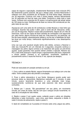 capaz de segurar a ejaculação, simplesmente flexionando esse músculo (PC)
tão fortemente quanto possível, até que o desejo ceda. comece flexionando e
soltando num ritmo constante por 30 flexões. Ao final dessa etapa, descanse
por 30 segundos. Continue com mais 2 (duas) etapas, sempre descansando
por 30 segundos ao final de cada uma delas. Comprima e solte mais e mais
vezes. Comece com conjuntos de 30 vezes e vá aprimorando até atingir séries
de 100 vezes ou mais. Certifique-se de fazer ao menos 250 contraturas por dia,
pelo resto de sua vida.
Aqueça-se com uma série de 30 contraturas e então flexione o mais forte que
conseguir. Quando não puder ir além, pare e conte até 20. Descanse, então,
por uns 40 segundos. Repita 5 vezes este procedimento. Depois de um mês de
exercícios, você vai ser capaz de fazer sessões de contrações e de segura-las
por, pelo menos, alguns minutos de cada vez. Este exercício, em particular, vai
lhe dar boas ereções, absolutamente sólidas e vai lhe dar a habilidade de fazêlas durar por muito tempo, melhorando significativamente o seu desempenho
na cama.
Uma vez que uma razoável ereção tenha sido obtida, comece a flexionar e
reter seu músculo.PC em um intervalo de 3 segundos, enquanto continua a
massagear seu pênis. Agora comece a se masturbar até quase um pré-clímax
(quase, quase gozando) mas quando estiver prestes a ejacular, flexione seu
PC o mais forte possível e inspire longa e vigorosamente pela boca, esperando
o clímax passar. Comece a se masturbar, novamente, repetindo o
procedimento acima 3 vezes.No final da 3ª vez, ejacule (se desejar).

TÉCNICA 1
Pode ser executada em posição sentada ou em pé.
1. Com o pênis no estado flácido, segure firmemente sua cabeça com uma das
mãos. Tome cuidado para não prender a circulação.
2. Puxe o pênis colocando-o à sua frente. Alongue-o quanto puder sem
provocar dores ou desconforto. Mantenha-o esticado por 5 minutos. A cada
minuto, puxe-o levemente levando-o a uma extensão mais longa,
sucessivamente. Lembre-se de que este exercício não deve provocar
contusões.
3. Relaxe por 1 minuto. "Dê pancadinhas" em seu pênis, em movimento
circular, por umas 30 vezes. Isto faz com que o sangue circule novamente, no
caso de a circulação ter sido inibida.
4. Repita o passo 2 por quatro vezes, evitando puxar o pênis em direções
diferentes a cada movimento... para cima, para baixo, esquerda e direita. A
cada 5 minutos de esticamento, repita o passo 3.
5. Após ter completado as 5 puxadas (5 minutos cada uma), pegue seu pênis,

 