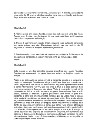 colocando-o à sua frente novamente. Alongue-o por 1 minuto, aplicando-lhe
uma série de 10 leves e rápidas puxadas para fora, e evitando fazê-lo com
força; esta operação não deve provocar dores.

TÉCNICA 2
1. Com o pênis em estado flácido, segure sua cabeça com uma das mãos.
Segure com firmeza, mas lembre-se de que você não deve sentir qualquer
desconforto ou prender a circulação.
2. Puxe-o à sua frente em posição linear e imprima força suficiente para sentir
seu pênis esticar sem dor. Mantenha-o esticado por um período de 30
segundos a 1 minuto e, a seguir, repouse-o ligeiramente.
3. Continue então com o exercício, até registrar um período de 5-20 minutos de
alongamento por sessão. Faça um intervalo de 10-20 minutos após cada
sessão.

TÉCNICA 3
Esta técnica é um dos segredos sexuais ancestrais dos sábios Taoístas.
Consiste no alongamento do pênis tanto em estado de flacidez quanto de
ereção.
Aspire o ar pelo nariz até deixe-o ir até a garganta, engula-o e comprima a
região do estômago. Quando o ar atingir o abdômen, force sua pressão até o
pênis. Pegue seus três dedos do meio da mão esquerda e pressione-os sobre
o ponto intermediário Hui-Yin, que fica entre o ânus e o saco escrotal. Este
movimento armazena força em seu pênis. Volte à respiração normal, ainda
mantendo os dedos da mão esquerda no ponto intermediário. Com a mão
direita, comece a exercitar o pênis puxando-o para frente e para trás,
esticando-o para fora em movimentos ritmados por 36 vezes. Use o polegar
para friccionar as glandes do pênis até que fique ereto. Com a mão direita,
segure-o firmemente, envolvendo circularmente sua ponta. Ainda segurando-o
com firmeza, ande com a mão 2.5 cm para frente. Isto prenderá a energia do ar
dentro de seu pênis, direcionando-a para a sua ponta. Puxe então o pênis para
a direita e gire-o com movimentos estimulantes no sentido horário e anti-horário
por 36 vezes. Puxe o pênis para a esquerda e repita a operação. A energia de
vários órgãos de seu corpo irá se concentrar em seu pênis, que aumentará sua
potência e desempenho. Complete o exercício dando leves pancadas na parte
interna da coxa direita com o pênis em ereção por 36 vezes, e, em seguida, na
coxa esquerda por outras 36 vezes.

 