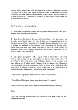 dorme. Dentro de um mês você definitivamente verá uma melhora em termos
de tamanho e firmeza, mas dentro de alguns meses de exercícios diários os
resultados que você poderá obter são indescritíveis!. Alguns homens chegaram
a bater um recorde, DOBRANDO o tamanho de seus pênis no período de um
ano de exercícios diários.

Por favor, siga as instruções abaixo :
1 - Massageie suavemente o pênis até atingir uma ereção parcial, para que o
sangue fique contido dentro do pênis.
2 - Usando um lubrificante de sua preferencia (óleo neutro para bebês ou
produtos semelhantes) agarre em volta da base, na concavidade peniana (no
inicio de seu pênis) com o polegar e o indicador. Segurando dessa forma, com
o polegar e o indicador e comprimindo toda a circunferência de seu pênis,
escorregue lentamente para diante, fazendo com que o sangue já contido em
seu pênis seja forçado adiante para dentro dos Corpos Cavernosos (tecido
erétil) e para a Glande (cabeça).
3 - Os espaços que podem conter sangue dentro do pênis vão se alargando
mais e mais a cada vez que você aplica um desses movimentos (como na
ordenha). Vá alternando as mãos: à medida em que uma mão conduz a pele
para adiante, em direção à glande (cabeça), faça com que a outra mão agarre
na concavidade da base (começo do pênis) tal como antes, soltando a mão
que atingiu a cabeça e repetindo com a outra mão, e vá repetindo isso a
intervalos médios e vagarosos ( aproximadamente 1 segundo).
· Faça 200 a 300 jelqs por dia na primeira semana (10 minutos)
· Faça 300 a 450 jelqs por dia na segunda semana (15 minutos)
· Faça 500 ou mais jelqs por dia a partir da terceira semana (20 minutos)
Dicas :
· Não use sabonete ou shampoo como lubrificante, pois pode causar dor e/ou
alergias e irritações

 