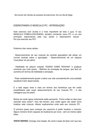 · Se houver dor devido ao excesso de exercícios, tire um dia de folga.

EXERCITANDO O MÚSCULO PC - INTRODUÇÃO
Este exercício sem duvida é o mais importante de todo o guia. O seu
MÚSCULO PÚBEO-COCCÍGENO, também conhecido como PC, é um dos
principais responsáveis pela sua saúde e desempenho sexual.
Por que exercitar seu PC?

Podemos citar varias razões :
· Desenvolvimento de seu músculo de controle ejaculatório até atingir um
incrível controle sobre a ejaculação. · Desenvolvimento de um aspecto
'musculoso' do seu pênis.
· Habilidade de adquirir ereções "DURAS COMO ROCHAS" a qualquer
momento que você queira. · Melhoria da circulação de sangue, que fará um
aumento em termos de habilidade e sensação.
· Pode verdadeiramente ajudar a salvar sua vida concedendo-lhe uma próstata
saudável e bem desenvolvida.
E a lista segue mais e mais em termos dos benefícios que lhe serão
possibilitados pelo super desenvolvimento de seu músculo PC - e das
vantagens que irá auferir.
Muitos de vocês agora certamente estão pensando: "Como então eu faço para
exercitar essa coisa?"; mas não temam, pois vocês agora vão saber como
localizar este músculo. Abaixo explicaremos onde está seu músculo PC.
O primeiro passo para começar seu exercício é poder localizar o músculo.
Alguns homens foram capazes de localiza-los por anos - sem ao menos saber
disso.
TESTE RÁPIDO: Consiga uma ereção. Se você é capaz de fazer com que seu

 