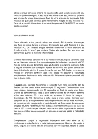 pênis se mova por conta própria no estado ereto, você já sabe onde está seu
músculo pubeo-coccigeno. Caso você não possa fazer isso, então da próxima
vez em que for urinar, interrompa o fluxo da urina antes de ter terminado. Este
músculo do qual você se utiliza para interromper a micção é o seu músculo PC.
Se você achar difícil fazer isso, é um sinal de que você REALMENTE necessita
deste exercício!

Vamos começar então:
Como afirmado acima, para localizar seu músculo PC é preciso interromper
seu fluxo de urina durante a micção. O músculo que você flexiona é o seu
músculo PC. Os Taoistas antigos também chamavam a esse exercício de
'fortalecimento do anus', por motivos óbvios (ele também faz seu anus ser
comprimido quando o músculo é flexionado).
Comece flexionando cerca de 15 a 20 vezes seu músculo para ver como você
se sai. Se o seu músculo ficar cansado depois de 20 flexões, você está MUITO
fora de forma. Depois de ter feito estas 20, flexione e comprima realmente forte
e segure o máximo que conseguir. Apesar de no início isso poder parecer um
tanto intimidante, devido à pouca força de que seu PC dispõe, com poucos
meses de exercício contínuo você será capaz de segurar a ejaculação
simplesmente flexionando este músculo tão fortemente quanto possível, até
que o desejo ceda.
Aquecimento: comece flexionando e soltando num ritmo constante por 30
flexões. Ao final dessa etapa, descanse por 30 segundos. Continue com mais
duas etapas, descansando por 30 segundos ao final de cada uma delas.
Depois de completar isto, você já deve estar gozando de um melhor controle
sobre seu músculo PC - em razão do aumento do fluxo de sangue.
Contraturas do PC: Comprima e solte mais e mais vezes. Comece com
conjuntos de 30 e vá aprimorando até atingir séries de 100 ou mais. O seu PC
se recupera muito rapidamente e você dia-a-dia vai ficar capaz de apresentar
ereções "DURAS FEITO ROCHAS" todas as manhãs! Certifique-se de fazer ao
menos 250 contraturas por dia pelo resto de sua vida. Logo você irá verificar
que deu o melhor passo possível em direção à sua boa saúde e habilidade
sexuais.
Compressões Longas e Vagarosas: Aqueça-se com uma série de 30
contraturas e então flexione o mais forte que conseguir. Quando não puder ir
além, segure ali e conte até 20. Descanse por 40 segundos. Repita 5 vezes

 