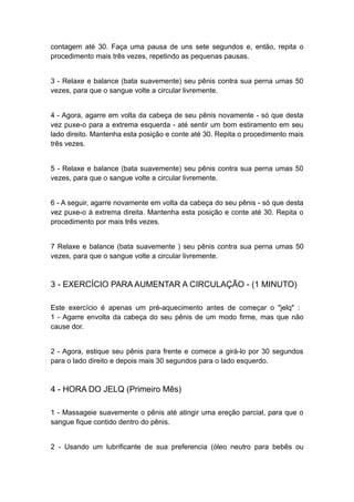 contagem até 30. Faça uma pausa de uns sete segundos e, então, repita o
procedimento mais três vezes, repetindo as pequenas pausas.
3 - Relaxe e balance (bata suavemente) seu pênis contra sua perna umas 50
vezes, para que o sangue volte a circular livremente.
4 - Agora, agarre em volta da cabeça de seu pênis novamente - só que desta
vez puxe-o para a extrema esquerda - até sentir um bom estiramento em seu
lado direito. Mantenha esta posição e conte até 30. Repita o procedimento mais
três vezes.
5 - Relaxe e balance (bata suavemente) seu pênis contra sua perna umas 50
vezes, para que o sangue volte a circular livremente.
6 - A seguir, agarre novamente em volta da cabeça do seu pênis - só que desta
vez puxe-o à extrema direita. Mantenha esta posição e conte até 30. Repita o
procedimento por mais três vezes.
7 Relaxe e balance (bata suavemente ) seu pênis contra sua perna umas 50
vezes, para que o sangue volte a circular livremente.

3 - EXERCÍCIO PARA AUMENTAR A CIRCULAÇÃO - (1 MINUTO)
Este exercício é apenas um pré-aquecimento antes de começar o "jelq" :
1 - Agarre envolta da cabeça do seu pênis de um modo firme, mas que não
cause dor.
2 - Agora, estique seu pênis para frente e comece a girá-lo por 30 segundos
para o lado direito e depois mais 30 segundos para o lado esquerdo.

4 - HORA DO JELQ (Primeiro Mês)
1 - Massageie suavemente o pênis até atingir uma ereção parcial, para que o
sangue fique contido dentro do pênis.
2 - Usando um lubrificante de sua preferencia (óleo neutro para bebês ou

 