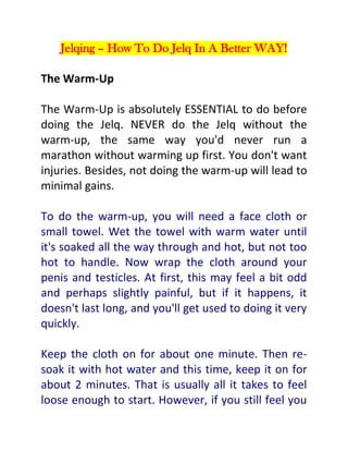 Jelqing – How To Do Jelq In A Better WAY!
The Warm-Up
The Warm-Up is absolutely ESSENTIAL to do before
doing the Jelq. NEVER do the Jelq without the
warm-up, the same way you'd never run a
marathon without warming up first. You don't want
injuries. Besides, not doing the warm-up will lead to
minimal gains.
To do the warm-up, you will need a face cloth or
small towel. Wet the towel with warm water until
it's soaked all the way through and hot, but not too
hot to handle. Now wrap the cloth around your
penis and testicles. At first, this may feel a bit odd
and perhaps slightly painful, but if it happens, it
doesn't last long, and you'll get used to doing it very
quickly.
Keep the cloth on for about one minute. Then resoak it with hot water and this time, keep it on for
about 2 minutes. That is usually all it takes to feel
loose enough to start. However, if you still feel you

 