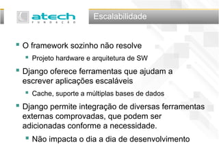 Escalabilidade
 O framework sozinho não resolve
 Projeto hardware e arquitetura de SW
 Django oferece ferramentas que ajudam a
escrever aplicações escaláveis
 Cache, suporte a múltiplas bases de dados
 Django permite integração de diversas ferramentas
externas comprovadas, que podem ser
adicionadas conforme a necessidade.
 Não impacta o dia a dia de desenvolvimento
 