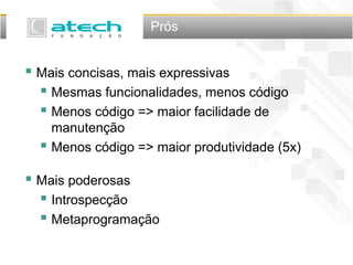 Prós
 Mais concisas, mais expressivas
 Mesmas funcionalidades, menos código
 Menos código => maior facilidade de
manutenção
 Menos código => maior produtividade (5x)
 Mais poderosas
 Introspecção
 Metaprogramação
 
