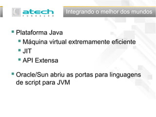 Integrando o melhor dos mundos
 Plataforma Java
 Máquina virtual extremamente eficiente
 JIT
 API Extensa
 Oracle/Sun abriu as portas para linguagens
de script para JVM
 