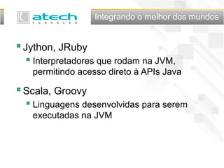 Integrando o melhor dos mundos
Jython, JRuby
 Interpretadores que rodam na JVM,
permitindo acesso direto à APIs Java
Scala, Groovy
 Linguagens desenvolvidas para serem
executadas na JVM
 