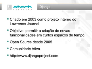 Django
 Criado em 2003 como projeto interno do
Lawrence Journal
 Objetivo: permitir a criação de novas
funcionalidades em curtos espaços de tempo
 Open Source desde 2005
 Comunidade Ativa
 http://www.djangoproject.com
 