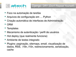 Django: DRY (Don't Repeat Yourself)
 Foco na automação de tarefas
 Arquivos de configuração em … Python
 Criação automática de interfaces de Administração
 ORM
 Templates
 Mecanismo de autenticação / perfil de usuários
 Hot deploy (que realmente funciona)
 Ambiente de testes integrado
 Plugins: paginação, sitemaps, email, visualização de
dados, RSS, i18n, l10n, redirecionamento, serialização,
cache
 