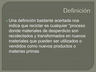 Definición Una definición bastante acertada nos indica que reciclar es cualquier “proceso donde materiales de desperdicio son recolectados y transformados en nuevos materiales que pueden ser utilizados o vendidos como nuevos productos o materias primas 