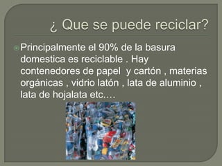 ¿ Que se puede reciclar? Principalmente el 90% de la basura domestica es reciclable . Hay contenedores de papel  y cartón , materias orgánicas , vidrio latón , lata de aluminio , lata de hojalata etc.… 