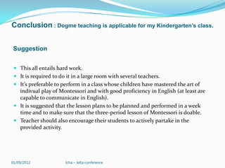 Conclusion : Dogme teaching is applicable for my Kindergarten’s class.


Suggestion


  This all entails hard work.
  It is required to do it in a large room with several teachers.
  It’s preferable to perform in a class whose children have mastered the art of
   indivual play of Montessori and with good proficiency in English (at least are
   capable to communicate in English).
  It is suggested that the lesson plans to be planned and performed in a week
   time and to make sure that the three-period lesson of Montessori is doable.
  Teacher should also encourage their students to actively partake in the
   provided activity.




01/09/2012             Icha – Jelta conference
 