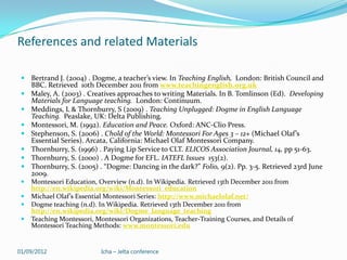 References and related Materials

  Bertrand J. (2004) . Dogme, a teacher’s view. In Teaching English, London: British Council and
     BBC. Retrieved 10th December 2011 from www.teachingenglish.org.uk
    Maley, A. (2003) . Creatives approaches to writing Materials. In B. Tomlinson (Ed). Developing
     Materials for Language teaching. London: Continuum.
    Meddings, L & Thornburry, S (2009) . Teaching Unplugged: Dogme in English Language
     Teaching. Peaslake, UK: Delta Publishing.
    Montessori, M. (1992). Education and Peace. Oxford: ANC-Clio Press.
    Stephenson, S. (2006) . Chold of the World: Montessori For Ages 3 – 12+ (Michael Olaf’s
     Essential Series). Arcata, California: Michael Olaf Montessori Company.
    Thornburry, S. (1996) . Paying Lip Service to CLT. ELICOS Association Journal, 14, pp 51-63.
    Thornburry, S. (2000) . A Dogme for EFL. IATEFL Issues 153(2).
    Thornburry, S. (2005) . “Dogme: Dancing in the dark?” Folio, 9(2). Pp. 3-5. Retrieved 23rd June
     2009.
    Montessori Education, Overview (n.d). In Wikipedia. Retrieved 13th December 2011 from
     http://en.wikipedia.org/wiki/Montessori_education
    Michael Olaf’s Essential Montessori Series: http://www.michaelolaf.net/
    Dogme teaching (n.d). In Wikipedia. Retrieved 13th December 2011 from
     http://en.wikipedia.org/wiki/Dogme_language_teaching
    Teaching Montessori, Montessori Organizations, Teacher-Training Courses, and Details of
     Montessori Teaching Methods: www.montessori.edu


01/09/2012                  Icha – Jelta conference
 