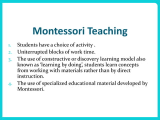 Montessori Teaching
1. Students have a choice of activity .
2. Uniterrupted blocks of work time.
3. The use of constructive or discovery learning model also
   known as ‘learning by doing’, students learn concepts
   from working with materials rather than by direct
   instruction.
4. The use of specialized educational material developed by
   Montessori.
 
