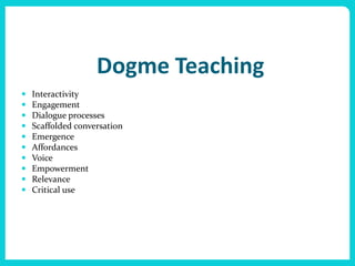 Dogme Teaching
   Interactivity
   Engagement
   Dialogue processes
   Scaffolded conversation
   Emergence
   Affordances
   Voice
   Empowerment
   Relevance
   Critical use
 