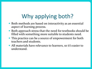 Why applying both?
 Both methods are based on interactivity as an essential
  aspect of learning process.
 Both approach stress that the need for textbooks should be
  filled with something more suitable to students need.
 This practice can be a source of empowerment for both
  teachers and students.
 All materials have relevance to learners, so it’s easier to
  understand.
 