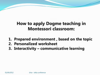 How to apply Dogme teaching in
                 Montessori classroom:

    1. Prepared environment , based on the topic
    2. Personalized worksheet
    3. Interactivity – communicative learning




01/09/2012        Icha – Jelta conference
 