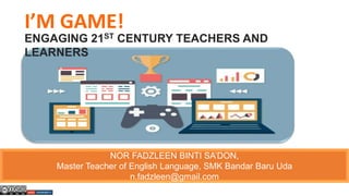 I’M GAME!
ENGAGING 21ST CENTURY TEACHERS AND
LEARNERS
NOR FADZLEEN BINTI SA’DON,
Master Teacher of English Language, SMK Bandar Baru Uda
n.fadzleen@gmail.com
 