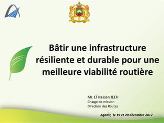 Bâtir une infrastructure
résiliente et durable pour une
meilleure viabilité routière
Agadir, le 19 et 20 décembre 2017
Mr. El Hassan JELTI
Chargé de mission
Direction des Routes
 