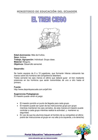 Edad alumnos/as: Más de 8 años.
Sexo: Ambos.
Trabajo. Agrupación: Individual. Grupo clase.
Material: Ninguno.
Objetivos: Desarrollo sensorial.
Desarrollo:
Se harán equipos de 8 a 10 jugadores, que formarán hileras colocando las
manos sobre los hombros del compañero/a delantero.
Todos cerrarán los ojos menos el último que deberá guiar el tren mediante
presiones en los hombros que serán transmitidas de uno a otro hasta el
primero.
Fuente:
http://www.deporteyescuela.com.ar/jefi.htm
Sugerencias Pedagógicas:
El maestro puede variar el juego:
• El maestro pondrá un punto de llegada para cada grupo.
• El maestro puede ser quien de las instrucciones grupo por grupo
mientras mantienen los ojos cerrados, de esta manera el maestro puede
controlar a cada grupo mientras realiza la actividad y mantener su
seguridad.
• En vez de que los alumnos toquen el hombro de su compañero el último
podrá dar instrucciones al grupo en voz alta (a la izquierda, a la derecha)
 