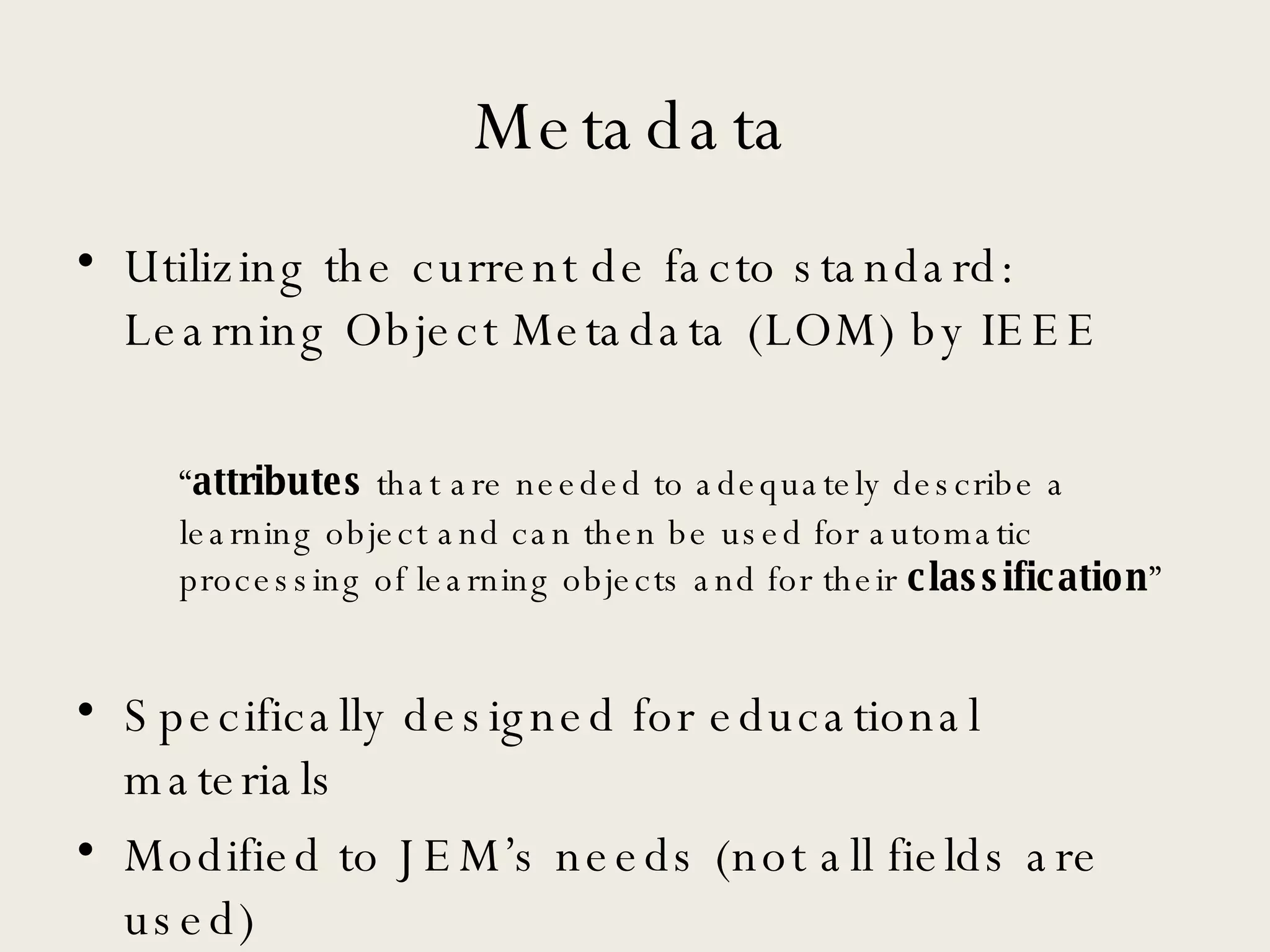 Metadata Utilizing the current de facto standard: Learning Object Metadata (LOM) by IEEE “ attributes  that are needed to adequately describe a learning object and can then be used for automatic processing of learning objects and for their  classification ” Specifically designed for educational materials Modified to JEM’s needs (not all fields are used) 