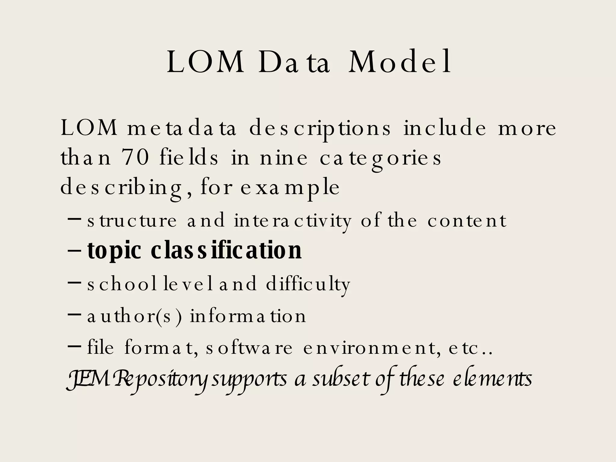 LOM Data Model LOM metadata descriptions include more than 70 fields in nine categories describing, for example structure and interactivity of the content topic classification school level and difficulty author(s) information file format, software environment, etc.. JEM Repository supports a subset of these elements 