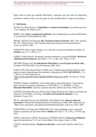 VIII Jornada Nacional de Educação Matemática e XXI Jornada Regional de Educação Matemática
Universidade de Passo Fundo – Passo Fundo, Rio Grande do Sul – 06 a 08 de maio de 2020
lógico, além do gosto por aprender Matemática. Esperamos que este relato de experiência
possibilite a reflexão sobre o uso dos jogos nas aulas de Matemática e inspire novas práticas.
6 Referências
ALVES, Eva Maria Siqueira. A ludicidade e o ensino de matemática: Uma Prática possível.
7°ed. Campinas, SP: Papirus, 2015.
BORIN, Julia. Jogos e resolução de problemas: uma estratégia para as aulas de Matemática.
5ª ed. São Paulo: CAEM-IME-USP. 2004.
BRASIL. Ministério da Educação. Base Nacional Comum Curricular. MEC, 2017. Brasília,
DF, 2017. Disponível em <http://basenacionalcomum.mec.gov.br/download-da-bncc/>
Acesso em 20 mar. 2020.
FIORENTINI, Dario. Alguns Modos e ver e conceber o ensino da matemática no Brasil. In:
Zetetiké, ano 3, nº. 4, 1995, p.1-37.
GODOY, Arilda Schmidt. Introdução a pesquisa qualitativa e suas possibilidades. Revista de
Administração de Empresas. São Paulo, v. 35, n. 2, Mar./Abr. 1995, p. 57-63.
GRANDO, Regina Célia. O conhecimento Matemático e o uso de jogos na sala de aula.
Campinas: FE/UNICAMP. Tese de Doutorado, 2000. 183 p.
MARCATTO, Flávia Sueli Fabiani; LEMES, Jean. Tendências da produção brasileira sobre
jogos no ensino e aprendizagem de matemática: indicações no ENEM. REVEDMAT. v.7 n.
3. 2018. p. 87-109. Disponível em:
<http://revista.uepb.edu.br/index.php/REVEDMAT/article/view/4569> Accesso em: 20 ago.
2020.
MARIM, Vlademir; BARBOSA, Ana Carolina Igawa. Jogos Matemáticos: Uma proposta
para o ensino das operações elementares. In: OLIVEIRA, C. C.; MARIM, V. (Org.).
Educação Matemática: contextos e práticas docentes. Jundiaí, São Paulo: Alínea, 2014.
SANTOS, Santa Marli Pires dos; CRUZ, Dulce Regina Mesquita da. O lúdico na formação do
educador. In: SANTOS, S. M. (Org.). O Lúdico na formação do educador. 9. ed.
Petrópolis: Vozes, 2011.
SILVA, Aparecida Francisco da; KODAMA, Helia Matiko Yano. Jogos no ensino de
matemática. II Bienal da Sociedade Brasileira de Matemática, UFBa, 2004. Disponível em:
<https://www.ime.usp.br/~iole/jogosnoensinodamatematica.pdf> Acesso em: 20 jul. 2020.
STRAPASON, Lísie Pippi Reis; BISOGNIN, Eleni. Jogos pedagógicos para o ensino de
funções no primeiro ano do Ensino Médio. Bolema, Rio Claro, v. 27, n. 46, p. 579-595, ago.
2013.
SMOLE, Kátia Stocco; DINIZ, Maria Ignez; CÂNDIDO, Patrícia. Cadernos do Mathema:
jogos de matemática de 1º a 3º ano. Ensino Médio. Porto Alegre: Grupo A, 2008.
VIANNA, Heraldo Marelim. Pesquisa em educação: a observação. Brasília: Líber Livro,
2007.
 