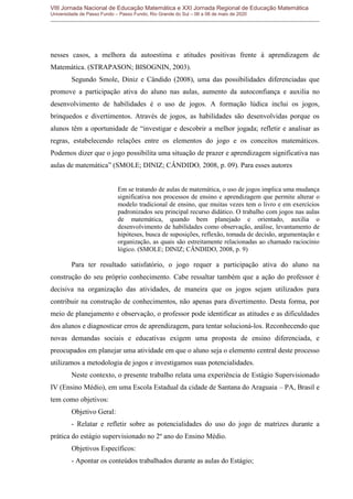 VIII Jornada Nacional de Educação Matemática e XXI Jornada Regional de Educação Matemática
Universidade de Passo Fundo – Passo Fundo, Rio Grande do Sul – 06 a 08 de maio de 2020
nesses casos, a melhora da autoestima e atitudes positivas frente à aprendizagem de
Matemática. (STRAPASON; BISOGNIN, 2003).
Segundo Smole, Diniz e Cândido (2008), uma das possibilidades diferenciadas que
promove a participação ativa do aluno nas aulas, aumento da autoconfiança e auxilia no
desenvolvimento de habilidades é o uso de jogos. A formação lúdica inclui os jogos,
brinquedos e divertimentos. Através de jogos, as habilidades são desenvolvidas porque os
alunos têm a oportunidade de “investigar e descobrir a melhor jogada; refletir e analisar as
regras, estabelecendo relações entre os elementos do jogo e os conceitos matemáticos.
Podemos dizer que o jogo possibilita uma situação de prazer e aprendizagem significativa nas
aulas de matemática” (SMOLE; DINIZ; CÂNDIDO, 2008, p. 09). Para esses autores
Em se tratando de aulas de matemática, o uso de jogos implica uma mudança
significativa nos processos de ensino e aprendizagem que permite alterar o
modelo tradicional de ensino, que muitas vezes tem o livro e em exercícios
padronizados seu principal recurso didático. O trabalho com jogos nas aulas
de matemática, quando bem planejado e orientado, auxilia o
desenvolvimento de habilidades como observação, análise, levantamento de
hipóteses, busca de suposições, reflexão, tomada de decisão, argumentação e
organização, as quais são estreitamente relacionadas ao chamado raciocínio
lógico. (SMOLE; DINIZ; CÂNDIDO, 2008, p. 9)
Para ter resultado satisfatório, o jogo requer a participação ativa do aluno na
construção do seu próprio conhecimento. Cabe ressaltar também que a ação do professor é
decisiva na organização das atividades, de maneira que os jogos sejam utilizados para
contribuir na construção de conhecimentos, não apenas para divertimento. Desta forma, por
meio de planejamento e observação, o professor pode identificar as atitudes e as dificuldades
dos alunos e diagnosticar erros de aprendizagem, para tentar solucioná-los. Reconhecendo que
novas demandas sociais e educativas exigem uma proposta de ensino diferenciada, e
preocupados em planejar uma atividade em que o aluno seja o elemento central deste processo
utilizamos a metodologia de jogos e investigamos suas potencialidades.
Neste contexto, o presente trabalho relata uma experiência de Estágio Supervisionado
IV (Ensino Médio), em uma Escola Estadual da cidade de Santana do Araguaia – PA, Brasil e
tem como objetivos:
Objetivo Geral:
- Relatar e refletir sobre as potencialidades do uso do jogo de matrizes durante a
prática do estágio supervisionado no 2º ano do Ensino Médio.
Objetivos Específicos:
- Apontar os conteúdos trabalhados durante as aulas do Estágio;
 