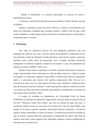 VIII Jornada Nacional de Educação Matemática e XXI Jornada Regional de Educação Matemática
Universidade de Passo Fundo – Passo Fundo, Rio Grande do Sul – 06 a 08 de maio de 2020
- Apontar as dificuldades e os desafios apresentados no processo de ensino e
aprendizado dos alunos;
- Evidenciar o potencial da utilização de materiais didáticos lúdicos durante o período
de regência.
Durante a aplicação do jogo foi possível observar e analisar os procedimentos dos
alunos que elaboraram estratégias para conseguir alcançar o objetivo final do jogo, sendo
possível trabalhar os conhecimentos de tipos de matrizes de forma prazerosa e potencializar a
compreensão desses conceitos.
2 Metodologia
Esse relato de experiência pauta-se em uma perspectiva qualitativa com uma
abordagem de estudo de caso, pois o foco de atenção do pesquisador é compreensão de um
caso particular a partir da “obtenção de dados descritivos sobre pessoas, lugares e processos
interativos pelo contato direto do pesquisador com a situação estudada, procurando
compreender os fenômenos segundo a perspectiva dos sujeitos, ou seja, dos participantes da
situação em estudo” (GODOY, 1995, p. 58).
Portanto, busca retratar a experiência vivenciada a partir da observação da situação de
estágio supervisionado. Como instrumento de coleta de dados utilizou-se o diário de campo
do estagiário e a observação. Segundo Vianna (2007), o método mais valioso na captação de
dados é a observação, pois observar não significa simplesmente olhar. Deve-se ter a
consciência de saber ouvir, ver, falar apenas nas horas certas, identificar e elucidar diversos
tipos de interações e processos humanos. A observação permite explorar o ambiente de ensino
e as pessoas que fazem parte dele, analisando, apresentando as interferências e conclusões de
uma maneira eficaz (VIANNA, 2007).
O estágio foi realizado nas dependências da Universidade Norte do Paraná
(UNOPAR), no município de Santana do Araguaia-Pará, local que atende os alunos da Escola
E.E.E.M. “Professora Jorceli Silva Sestari” que está em reforma há quase três anos. A
experiência relatada ocorreu em uma turma de 32 alunos do 2º ano do Ensino Médio, num
período de 20 aulas no período vespertino, sendo quatro aulas de observação e 16 aulas de
regência, dando continuidade ao ensino de matrizes. O material desenvolvido foi baseado no
jogo de dominó, confeccionado para potencializar a compreensão dos alunos sobre tipos de
matrizes como linha, coluna, diagonal, nula, identidade, triangular e realizar multiplicação de
uma matriz por um número real.
 