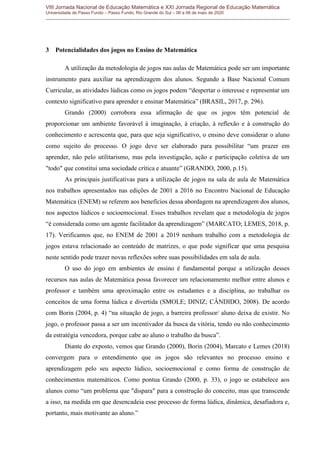 VIII Jornada Nacional de Educação Matemática e XXI Jornada Regional de Educação Matemática
Universidade de Passo Fundo – Passo Fundo, Rio Grande do Sul – 06 a 08 de maio de 2020
3 Potencialidades dos jogos no Ensino de Matemática
A utilização da metodologia de jogos nas aulas de Matemática pode ser um importante
instrumento para auxiliar na aprendizagem dos alunos. Segundo a Base Nacional Comum
Curricular, as atividades lúdicas como os jogos podem “despertar o interesse e representar um
contexto significativo para aprender e ensinar Matemática” (BRASIL, 2017, p. 296).
Grando (2000) corrobora essa afirmação de que os jogos têm potencial de
proporcionar um ambiente favorável à imaginação, à criação, à reflexão e à construção do
conhecimento e acrescenta que, para que seja significativo, o ensino deve considerar o aluno
como sujeito do processo. O jogo deve ser elaborado para possibilitar “um prazer em
aprender, não pelo utilitarismo, mas pela investigação, ação e participação coletiva de um
"todo" que constitui uma sociedade crítica e atuante” (GRANDO, 2000, p.15).
As principais justificativas para a utilização de jogos na sala de aula de Matemática
nos trabalhos apresentados nas edições de 2001 a 2016 no Encontro Nacional de Educação
Matemática (ENEM) se referem aos benefícios dessa abordagem na aprendizagem dos alunos,
nos aspectos lúdicos e socioemocional. Esses trabalhos revelam que a metodologia de jogos
“é considerada como um agente facilitador da aprendizagem” (MARCATO; LEMES, 2018, p.
17). Verificamos que, no ENEM de 2001 a 2019 nenhum trabalho com a metodologia de
jogos estava relacionado ao conteúdo de matrizes, o que pode significar que uma pesquisa
neste sentido pode trazer novas reflexões sobre suas possibilidades em sala de aula.
O uso do jogo em ambientes de ensino é fundamental porque a utilização desses
recursos nas aulas de Matemática possa favorecer um relacionamento melhor entre alunos e
professor e também uma aproximação entre os estudantes e a disciplina, ao trabalhar os
conceitos de uma forma lúdica e divertida (SMOLE; DINIZ; CÂNDIDO, 2008). De acordo
com Borin (2004, p. 4) “na situação de jogo, a barreira professor/ aluno deixa de existir. No
jogo, o professor passa a ser um incentivador da busca da vitória, tendo ou não conhecimento
da estratégia vencedora, porque cabe ao aluno o trabalho da busca”.
Diante do exposto, vemos que Grando (2000), Borin (2004), Marcato e Lemes (2018)
convergem para o entendimento que os jogos são relevantes no processo ensino e
aprendizagem pelo seu aspecto lúdico, socioemocional e como forma de construção de
conhecimentos matemáticos. Como pontua Grando (2000, p. 33), o jogo se estabelece aos
alunos como “um problema que "dispara" para a construção do conceito, mas que transcende
a isso, na medida em que desencadeia esse processo de forma lúdica, dinâmica, desafiadora e,
portanto, mais motivante ao aluno.”
 