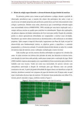 VIII Jornada Nacional de Educação Matemática e XXI Jornada Regional de Educação Matemática
Universidade de Passo Fundo – Passo Fundo, Rio Grande do Sul – 06 a 08 de maio de 2020
4 Relato de estágio supervisionado e o desenvolvimento do jogo dominó de matrizes
No primeiro contato com a turma na qual realizamos o estágio, durante o período de
observação, percebeu-se que, a maioria dos alunos não participava das aulas e nem se
envolvia nas atividades propostas pela professora, porém havia um bom relacionamento entre
colegas e professora. Durante essas aulas, observou-se que a metodologia utilizada seguia
uma racionalidade técnica (FIORENTINI, 1995) iniciada por uma breve explicação oral, e
sempre utilizava escritas no quadro para contribuir no entendimento. Depois das explicações,
ela aplicava algumas atividades matemáticas do livro texto para melhor fixação do conteúdo,
porém os alunos apresentavam dificuldades em compreender e resolver essas atividades.
Percebemos que muitos alunos mostravam-se desinteressados e não realizavam as atividades
propostas. Após cumprir a etapa de observação, organizamos um Plano de Ação, na qual foi
desenvolvida uma fundamentação teórica, os objetivos gerais e específicos, o conteúdo
programático e a forma de avaliação. O conteúdo desenvolvido durante as aulas foi o estudo
de matrizes (tipo de matrizes, soma e subtração, multiplicação e matriz inversa).
Cabe ressaltar que um dos maiores desafios enfrentados na regência foi o horário das
aulas. As aulas ocorriam nos últimos dois períodos da tarde, das dezessete às dezoito horas,
com duração de meia hora cada período, sendo pouco tempo para a realização do jogo. Borin
(2004) também expressa preocupação com a quantidade de horas necessárias para realizar um
trabalho com esse recurso. Tendo em conta essa necessidade, foi preciso solicitar com
antecedência autorização à direção da instituição para que liberasse mais um período
consecutivo de aula. A partir da grande dificuldade de alguns alunos em identificar os tipos de
matrizes, decidimos construir oito conjuntos de jogos de dominós com 28 peças cada, na qual
eram visualizados diversos tipos de matrizes. Os dominós foram produzidos com folha EVA,
tesoura, pincel, marcador e régua, conforme mostra a Figura 1:
Figura 1: Material didático manipulativo sobre tipos de matrizes
Fonte: Autoria própria
 