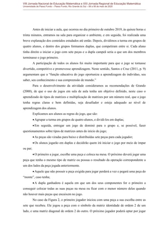 VIII Jornada Nacional de Educação Matemática e XXI Jornada Regional de Educação Matemática
Universidade de Passo Fundo – Passo Fundo, Rio Grande do Sul – 06 a 08 de maio de 2020
Antes de iniciar a aula, que ocorreu no dia primeiro de outubro 2019, às quinze horas e
trinta minutos, entramos na sala para organizar o ambiente, e em seguida, foi realizada uma
breve explanação dos conteúdos estudados até então. Depois, dividimos a turma em grupos de
quatro alunos, e dentro dos grupos formamos duplas, que competiram entre si. Cada aluno
tinha direito a iniciar o jogo com sete peças e a dupla campeã seria a que um dos membros
terminasse o jogo primeiro.
A participação de todos os alunos foi muito importante para que o jogo se tornasse
divertido, competitivo e promovesse aprendizagem. Neste sentido, Santos e Cruz (2011, p. 9)
argumentam que a “função educativa do jogo oportuniza a aprendizagem do indivíduo, seu
saber, seu conhecimento e sua compreensão de mundo.”
Para o desenvolvimento da atividade consideramos as recomendações de Grando
(2000), de que o uso de jogos em sala de aula tenha um objetivo definido, neste caso o
aprendizado de tipos de matrizes e multiplicação de matrizes por um número real, que o jogo
tenha regras claras e bem definidas, seja desafiador e esteja adequado ao nível de
aprendizagem dos alunos.
Explicamos aos alunos as regras do jogo, que são:
Agrupar a turma em grupos de quatro alunos, e dividi-los em duplas;
Em seguida, entregar um jogo de dominó para o grupo e, se possível, fazer
questionamentos sobre tipos de matrizes antes do início do jogo;
As peças são viradas para baixo e distribuídas sete peças para cada jogador;
Os alunos jogarão em duplas e decidirão quem irá iniciar o jogo por meio de ímpar
ou par;
O primeiro a jogar, escolhe uma peça e coloca na mesa. O próximo deverá jogar uma
peça que tenha o mesmo tipo de matriz ou possua o resultado da operação correspondente a
um dos lados da peça jogada anteriormente.
Aquele que não possuir a peça exigida para jogar perderá a vez e pegará uma peça do
“monte”, caso tenha;
A dupla ganhadora é aquela em que um dos seus componentes for o primeiro a
conseguir colocar todas as suas peças na mesa ou ficar com o menor número delas quando
não houver mais peças que encaixem no jogo.
No caso da Figura 2, o primeiro jogador iniciou com uma peça a sua escolha entre as
sete que recebeu. Ele jogou a peça com o símbolo da matriz identidade de ordem 2 de um
lado, e uma matriz diagonal de ordem 2 do outro. O próximo jogador poderá optar por jogar
 