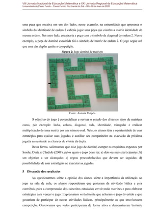 VIII Jornada Nacional de Educação Matemática e XXI Jornada Regional de Educação Matemática
Universidade de Passo Fundo – Passo Fundo, Rio Grande do Sul – 06 a 08 de maio de 2020
uma peça que encaixe em um dos lados, nesse exemplo, na extremidade que apresenta o
símbolo da identidade de ordem 2 caberia jogar uma peça que contém a matriz identidade de
mesma ordem. No outro lado, encaixaria a peça com o símbolo da diagonal de ordem 2. Nesse
exemplo, a peça de dominó escolhida foi o símbolo de matriz de ordem 2. O jogo segue até
que uma das duplas ganhe a competição.
Figura 2: Jogo dominó de matrizes
Fonte: Autoria Própria
O objetivo do jogo é potencializar e revisar o estudo dos diversos tipos de matrizes
como, por exemplo: linha, coluna, diagonal, nula, identidade, triangular e realizar
multiplicação de uma matriz por um número real. Nele, os alunos têm a oportunidade de usar
estratégias para avaliar suas jogadas e auxiliar seu companheiro na execução da próxima
jogada aumentando as chances de vitória da dupla.
Desta forma, salientamos que esse jogo de dominó cumpre os requisitos expostos por
Smole, Diniz e Cândido (2008), pelos quais o jogo deve ter: a) dois ou mais participantes; b)
um objetivo a ser alcançado; c) regras preestabelecidas que devem ser seguidas; d)
possibilidades de usar estratégias ao executar as jogadas.
5 Discussão dos resultados
Ao questionarmos sobre a opinião dos alunos sobre a importância da utilização do
jogo na sala de aula, os alunos responderam que gostaram da atividade lúdica e esta
contribuiu para a compreensão dos conceitos estudados envolvendo matrizes e para elaborar
estratégias para vencer o jogo. Expressaram verbalmente que acharam o jogo divertido e que
gostariam de participar de outras atividades lúdicas, principalmente as que envolvessem
competição. Observamos que todos participaram de forma ativa e demonstraram bastante
 