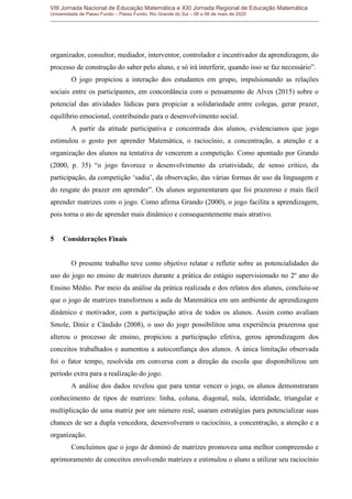 VIII Jornada Nacional de Educação Matemática e XXI Jornada Regional de Educação Matemática
Universidade de Passo Fundo – Passo Fundo, Rio Grande do Sul – 06 a 08 de maio de 2020
organizador, consultor, mediador, interventor, controlador e incentivador da aprendizagem, do
processo de construção do saber pelo aluno, e só irá interferir, quando isso se faz necessário”.
O jogo propiciou a interação dos estudantes em grupo, impulsionando as relações
sociais entre os participantes, em concordância com o pensamento de Alves (2015) sobre o
potencial das atividades lúdicas para propiciar a solidariedade entre colegas, gerar prazer,
equilíbrio emocional, contribuindo para o desenvolvimento social.
A partir da atitude participativa e concentrada dos alunos, evidenciamos que jogo
estimulou o gosto por aprender Matemática, o raciocínio, a concentração, a atenção e a
organização dos alunos na tentativa de vencerem a competição. Como apontado por Grando
(2000, p. 35) “o jogo favorece o desenvolvimento da criatividade, de senso crítico, da
participação, da competição „sadia‟, da observação, das várias formas de uso da linguagem e
do resgate do prazer em aprender”. Os alunos argumentaram que foi prazeroso e mais fácil
aprender matrizes com o jogo. Como afirma Grando (2000), o jogo facilita a aprendizagem,
pois torna o ato de aprender mais dinâmico e consequentemente mais atrativo.
5 Considerações Finais
O presente trabalho teve como objetivo relatar e refletir sobre as potencialidades do
uso do jogo no ensino de matrizes durante a prática do estágio supervisionado no 2º ano do
Ensino Médio. Por meio da análise da prática realizada e dos relatos dos alunos, concluiu-se
que o jogo de matrizes transformou a aula de Matemática em um ambiente de aprendizagem
dinâmico e motivador, com a participação ativa de todos os alunos. Assim como avaliam
Smole, Diniz e Cândido (2008), o uso do jogo possibilitou uma experiência prazerosa que
alterou o processo de ensino, propiciou a participação efetiva, gerou aprendizagem dos
conceitos trabalhados e aumentou a autoconfiança dos alunos. A única limitação observada
foi o fator tempo, resolvida em conversa com a direção da escola que disponibilizou um
período extra para a realização do jogo.
A análise dos dados revelou que para tentar vencer o jogo, os alunos demonstraram
conhecimento de tipos de matrizes: linha, coluna, diagonal, nula, identidade, triangular e
multiplicação de uma matriz por um número real, usaram estratégias para potencializar suas
chances de ser a dupla vencedora, desenvolveram o raciocínio, a concentração, a atenção e a
organização.
Concluímos que o jogo de dominó de matrizes promoveu uma melhor compreensão e
aprimoramento de conceitos envolvendo matrizes e estimulou o aluno a utilizar seu raciocínio
 