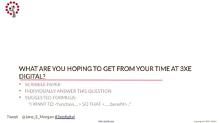 Copyright © 2017 JEM 9http://jem9.com/
WHAT ARE YOU HOPING TO GET FROM YOUR TIME AT 3XE
DIGITAL?
• SCRIBBLE PAPER
• INDIVIDUALLY ANSWER THIS QUESTION
• SUGGESTED FORMULA:
“I WANT TO <function….> SO THAT <…..benefit>..”
Tweet @Jane_E_Morgan #3xedigital
 