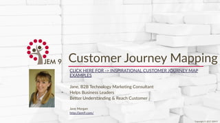 Copyright © 2017 JEM 9http://jem9.com/
Customer Journey Mapping
CLICK HERE FOR -> INSPIRATIONAL CUSTOMER JOURNEY MAP
EXAMPLES
Jane, B2B Technology Marketing Consultant
Helps Business Leaders
Better Understanding & Reach Customer
Jane Morgan
http://jem9.com/
Copyright © 2017 JEM 9
 