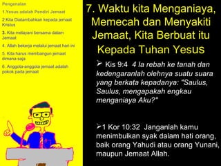 7. Waktu kita Menganiaya,
Pengenalan
1.Yesus adalah Pendiri Jemaat
2.Kita Diatambahkan kepada jemaat
Kristus                                     Memecah dan Menyakiti
3. Kita melayani bersama dalam
Jemaat                                      Jemaat, Kita Berbuat itu
                                              Kepada Tuhan Yesus
4. Allah bekerja melalui jemaat hari ini
5. Kita harus membangun jemaat
dimana saja
6. Anggota-anggota jemaat adalah             Kis 9:4 4 Ia rebah ke tanah dan
pokok pada jemaat
                                            kedengaranlah olehnya suatu suara
                                            yang berkata kepadanya: "Saulus,
                                            Saulus, mengapakah engkau
                                            menganiaya Aku?"


                                            1 Kor 10:32 Janganlah kamu
                                            menimbulkan syakHow tohati orang,
                                                       11am dalam Call
                                                     11:15am Discussion
                                            baik orang Yahudi atau orang Yunani,
                                                       12pm Summary
                                            maupun Jemaat Allah.
 