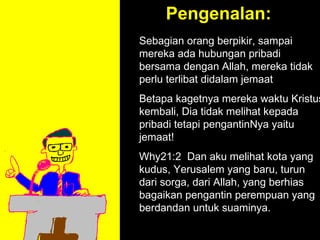 Pengenalan:
Sebagian orang berpikir, sampai
mereka ada hubungan pribadi
bersama dengan Allah, mereka tidak
perlu terlibat didalam jemaat
Betapa kagetnya mereka waktu Kristus
kembali, Dia tidak melihat kepada
pribadi tetapi pengantinNya yaitu
jemaat!
Why21:2 Dan aku melihat kota yang
kudus, Yerusalem yang baru, turun
dari sorga, dari Allah, yang berhias
            11am How to Call
bagaikan pengantin perempuan yang
         11:15am Discussion
berdandan untuk suaminya.
            12pm Summary
 