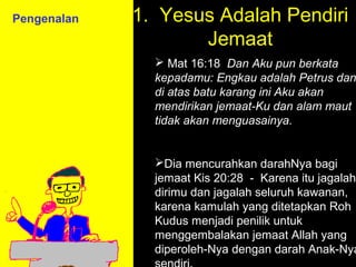 Pengenalan   1. Yesus Adalah Pendiri
                    Jemaat
                Mat 16:18 Dan Aku pun berkata
               kepadamu: Engkau adalah Petrus dan
               di atas batu karang ini Aku akan
               mendirikan jemaat-Ku dan alam maut
               tidak akan menguasainya.


               Dia mencurahkan darahNya bagi
               jemaat Kis 20:28 - Karena itu jagalah
               dirimu dan jagalah seluruh kawanan,
               karena kamulah yang ditetapkan Roh
                          11am How to Call
               Kudus menjadi penilik untuk
                        11:15am Discussion
               menggembalakan jemaat Allah yang
                           12pm Summary
               diperoleh-Nya dengan darah Anak-Nya
 