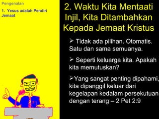 2. Waktu Kita Mentaati
Pengenalan
1. Yesus adalah Pendiri
Jemaat
                          Injil, Kita Ditambahkan
                          Kepada Jemaat Kristus
                            Tidak ada pilihan. Otomatis.
                           Satu dan sama semuanya.
                            Seperti keluarga kita. Apakah
                           kita memutuskan?
                           Yang sangat penting dipahami,
                           kita dipanggil keluar dari
                           kegelapan kedalam persekutuan
                                      11am How to Call
                           dengan 11:15am Discussion
                                    terang – 2 Pet 2:9
                                    12pm Summary
 