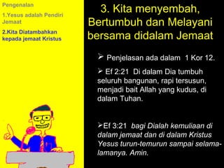 Pengenalan
1.Yesus adalah Pendiri
                           3. Kita menyembah,
Jemaat                   Bertumbuh dan Melayani
2.Kita Diatambahkan
kepada jemaat Kristus    bersama didalam Jemaat
                           Penjelasan ada dalam 1 Kor 12.
                           Ef 2:21 Di dalam Dia tumbuh
                          seluruh bangunan, rapi tersusun,
                          menjadi bait Allah yang kudus, di
                          dalam Tuhan.


                          Ef 3:21 bagi Dialah kemuliaan di
                          dalam jemaat dan di dalam Call
                                    11am How to Kristus
                                  11:15am Discussion
                          Yesus turun-temurun sampai selama-
                                     12pm Summary
                          lamanya. Amin.
 