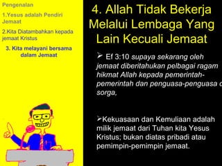 4. Allah Tidak Bekerja
Pengenalan
1.Yesus adalah Pendiri
Jemaat
2.Kita Diatambahkan kepada
                             Melalui Lembaga Yang
jemaat Kristus
                              Lain Kecuali Jemaat
 3. Kita melayani bersama
       dalam Jemaat            Ef 3:10 supaya sekarang oleh
                              jemaat diberitahukan pelbagai ragam
                              hikmat Allah kepada pemerintah-
                              pemerintah dan penguasa-penguasa d
                              sorga,


                              Kekuasaan dan Kemuliaan adalah
                              milik jemaat dari Tuhan kita Yesus
                                          11am How to Call
                              Kristus; bukan diatas pribadi atau
                                        11:15am Discussion
                              pemimpin-pemimpin jemaat.
                                          12pm Summary
 
