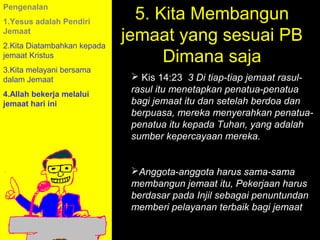 5. Kita Membangun
Pengenalan
1.Yesus adalah Pendiri
Jemaat
2.Kita Diatambahkan kepada
                             jemaat yang sesuai PB
jemaat Kristus
                                   Dimana saja
3.Kita melayani bersama
dalam Jemaat                   Kis 14:23 3 Di tiap-tiap jemaat rasul-
4.Allah bekerja melalui
                              rasul itu menetapkan penatua-penatua
jemaat hari ini               bagi jemaat itu dan setelah berdoa dan
                              berpuasa, mereka menyerahkan penatua-
                              penatua itu kepada Tuhan, yang adalah
                              sumber kepercayaan mereka.


                              Anggota-anggota harus sama-sama
                              membangun jemaat itu, Pekerjaan harus
                              berdasar pada11am How penuntundan
                                            Injil sebagai to Call
                                         11:15am Discussion
                              memberi pelayanan terbaik bagi jemaat
                                           12pm Summary
 