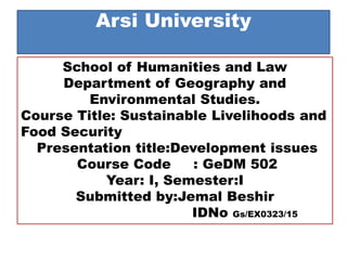 Arsi University
School of Humanities and Law
Department of Geography and
Environmental Studies.
Course Title: Sustainable Livelihoods and
Food Security
Presentation title:Development issues
Course Code : GeDM 502
Year: I, Semester:I
Submitted by:Jemal Beshir
IDNo Gs/EX0323/15
 