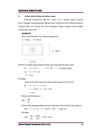 RANCANGAN JEMBATAN BAJA
Khairul Maulana Rachmayani (09.01.1335) 11
b. Akibat beban hidup dan beban angin
Dihitung berdasarkan PBI-1971 pasal 13.4.3, momen negatif rencana
harus dianggap menangkap pada bidang muka tumpuan persegi, dimana tumpuan-
tumpuan bulat atau bentuk lain harus dianggap sebagai tumpuan bujur-sangkar
dengan luas yang sama.
Keadaan I
Plat menerima beban satu roda (di tengah plat)
a = 70 cm ; b = 90 cm
Sa
Berada di tengah-tengah diantara kedua tepi yang tidak ditumpu untuk :
Ly > 3  r  Lx r = ½ (tumpuan jepit)
Ly > 3  1/2  1,8
5 > 2,70
Sehingga :
Lebar kerja maksimum pelat dalam arah bentang lx (Sa) dicari:
Sa = ¾  a + ¾  r  Lx
= ¾  0,70 + ¾  1/2  1,80
= 1,2 m
Momen arah bentang Lx :
Sa
Mo
Mlx 
Dimana Mo dianggap sebagai momen maksimum balok di atas dua tumpuan.
Mo = ¼  P  Lx = ¼ . 10,857  1.80 = 4,886 tm
Sehingga :
Sa
Mo
Mlx  =
20,1
886,4
= 4,071 tm/m
Ly = 5 m
Lx = 1,80 m
 